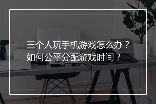 三个人玩手机游戏怎么办？如何公平分配游戏时间？