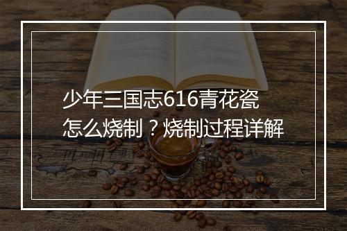 少年三国志616青花瓷怎么烧制？烧制过程详解