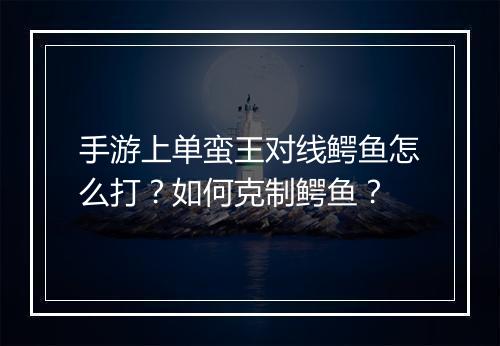 手游上单蛮王对线鳄鱼怎么打？如何克制鳄鱼？