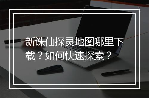 新诛仙探灵地图哪里下载？如何快速探索？