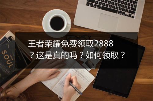 王者荣耀免费领取2888？这是真的吗？如何领取？