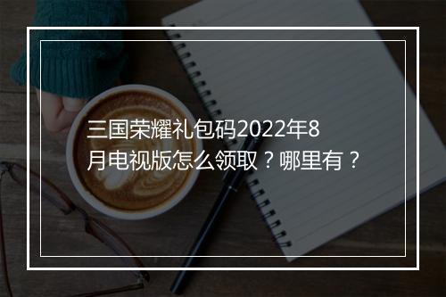 三国荣耀礼包码2022年8月电视版怎么领取？哪里有？