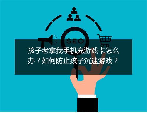 孩子老拿我手机充游戏卡怎么办？如何防止孩子沉迷游戏？