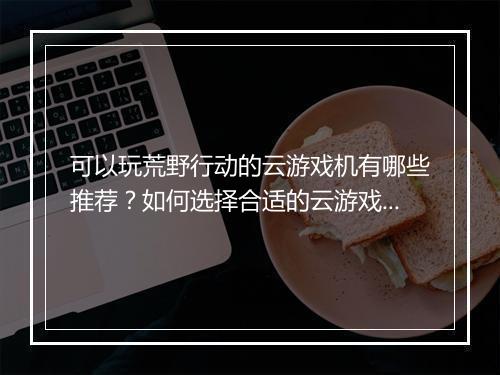 可以玩荒野行动的云游戏机有哪些推荐？如何选择合适的云游戏平台？
