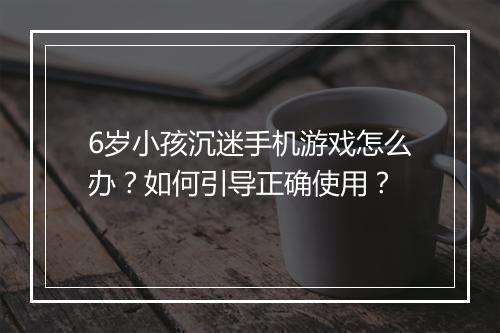 6岁小孩沉迷手机游戏怎么办？如何引导正确使用？