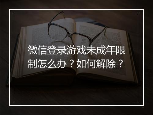 微信登录游戏未成年限制怎么办？如何解除？