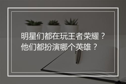 明星们都在玩王者荣耀？他们都扮演哪个英雄？
