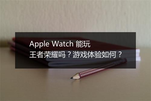 Apple Watch 能玩王者荣耀吗？游戏体验如何？