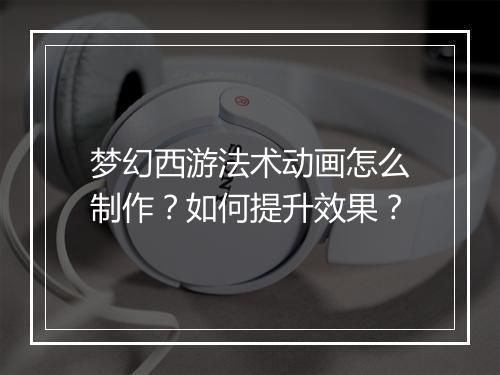 梦幻西游法术动画怎么制作？如何提升效果？