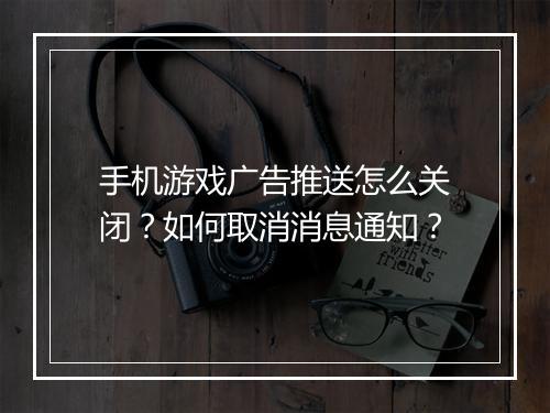 手机游戏广告推送怎么关闭?如何取消消息通知?
