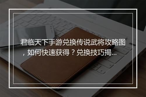 君临天下手游兑换传说武将攻略图，如何快速获得？兑换技巧揭秘！