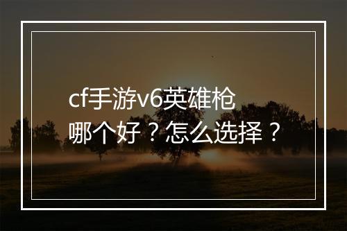 cf手游v6英雄枪哪个好？怎么选择？