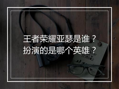 王者荣耀亚瑟是谁？扮演的是哪个英雄？