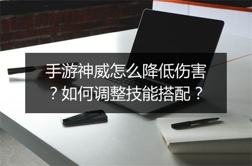 手游神威怎么降低伤害？如何调整技能搭配？