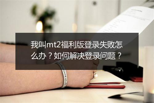 我叫mt2福利版登录失败怎么办？如何解决登录问题？