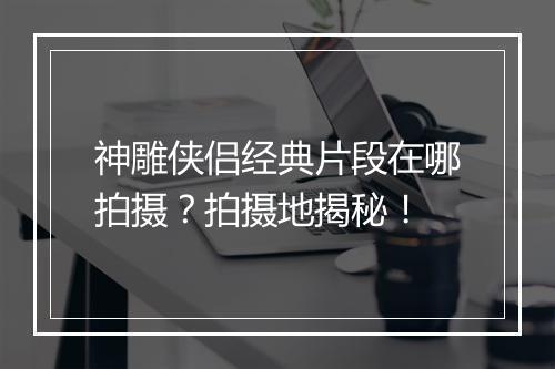 神雕侠侣经典片段在哪拍摄？拍摄地揭秘！