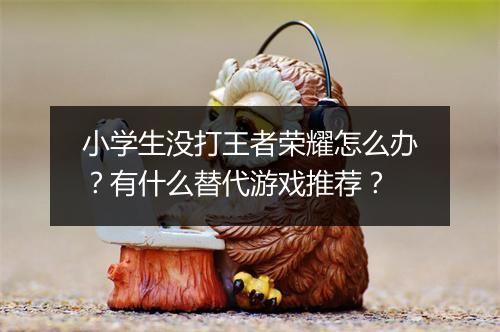 小学生没打王者荣耀怎么办？有什么替代游戏推荐？