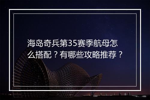 海岛奇兵第35赛季航母怎么搭配？有哪些攻略推荐？