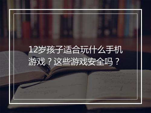 12岁孩子适合玩什么手机游戏？这些游戏安全吗？
