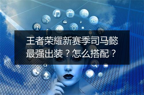 王者荣耀新赛季司马懿最强出装?怎么搭配?