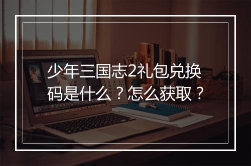 少年三国志2礼包兑换码是什么？怎么获取？
