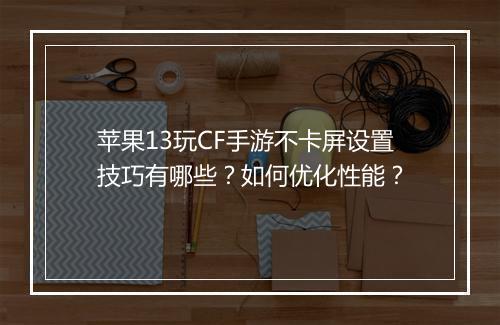 苹果13玩CF手游不卡屏设置技巧有哪些?如何优化性能?