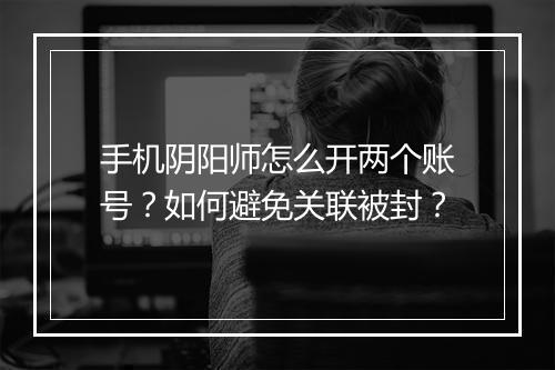 手机阴阳师怎么开两个账号?如何避免关联被封?