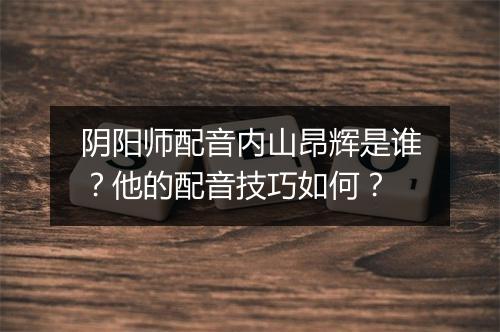 阴阳师配音内山昂辉是谁?他的配音技巧如何?
