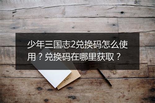 少年三国志2兑换码怎么使用?兑换码在哪里获取?
