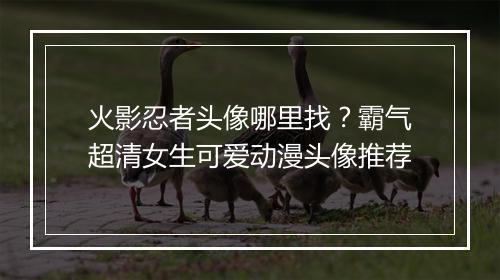 火影忍者头像哪里找?霸气超清女生可爱动漫头像推荐