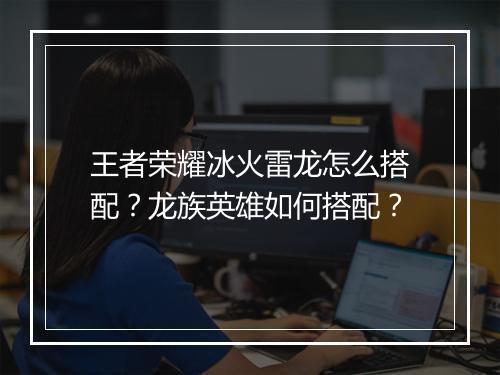 王者荣耀冰火雷龙怎么搭配?龙族英雄如何搭配?