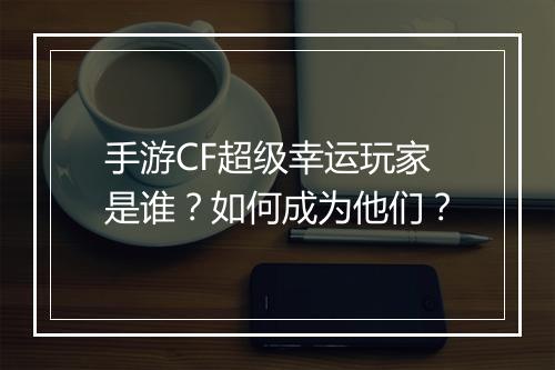 手游CF超级幸运玩家是谁?如何成为他们?