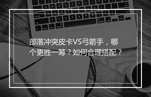 部落冲突皮卡VS弓箭手，哪个更胜一筹？如何合理搭配？