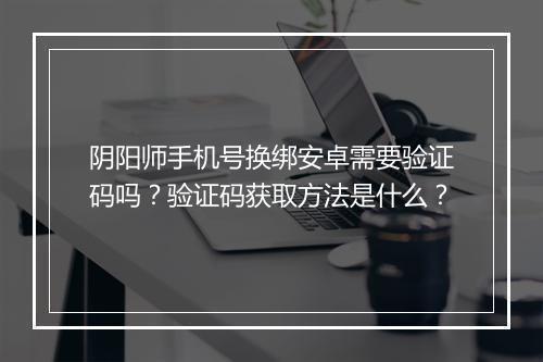 阴阳师手机号换绑安卓需要验证码吗？验证码获取方法是什么？