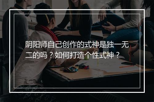 阴阳师自己创作的式神是独一无二的吗?如何打造个性式神?