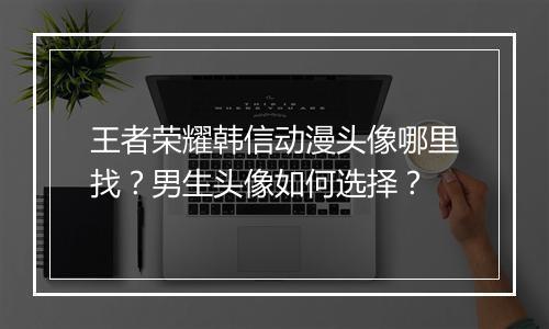 王者荣耀韩信动漫头像哪里找?男生头像如何选择?