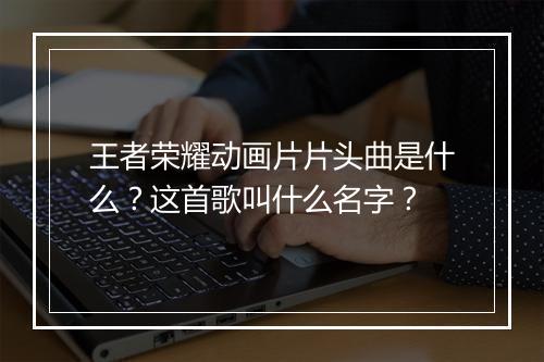 王者荣耀动画片片头曲是什么?这首歌叫什么名字?