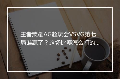 王者荣耀AG超玩会VSVG第七局谁赢了?这场比赛怎么打的?