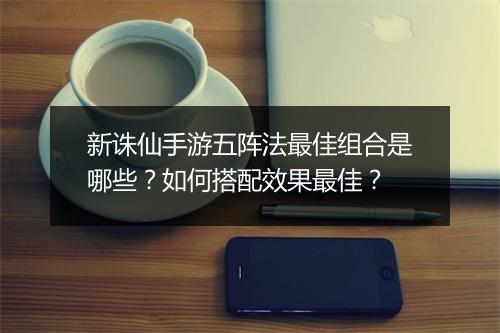 新诛仙手游五阵法最佳组合是哪些?如何搭配效果最佳?