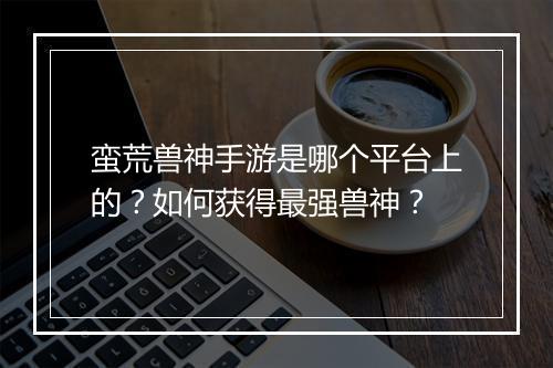 蛮荒兽神手游是哪个平台上的?如何获得最强兽神?