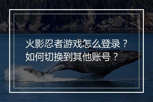 火影忍者游戏怎么登录?如何切换到其他账号?