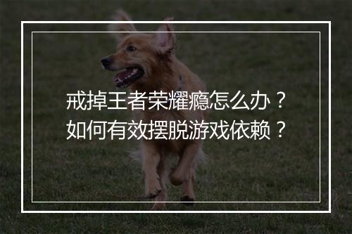 戒掉王者荣耀瘾怎么办?如何有效摆脱游戏依赖?