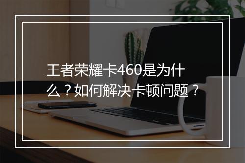 王者荣耀卡460是为什么?如何解决卡顿问题?