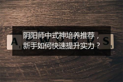阴阳师中式神培养推荐,新手如何快速提升实力?