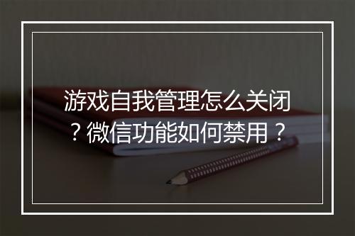 游戏自我管理怎么关闭?微信功能如何禁用?