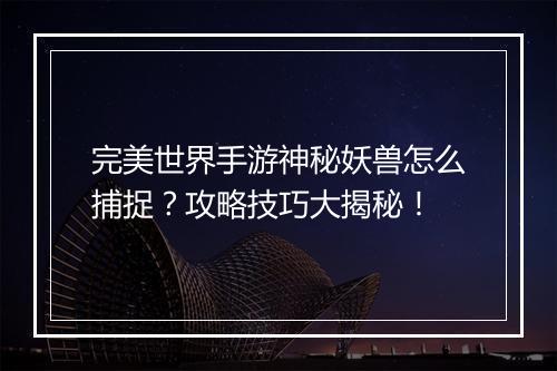 完美世界手游神秘妖兽怎么捕捉?攻略技巧大揭秘!