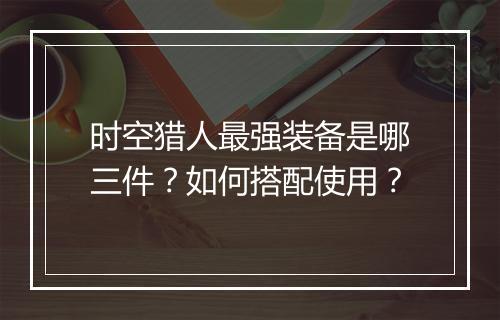 时空猎人最强装备是哪三件?如何搭配使用?