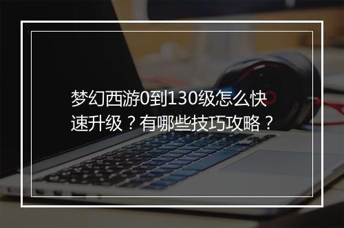 梦幻西游0到130级怎么快速升级?有哪些技巧攻略?