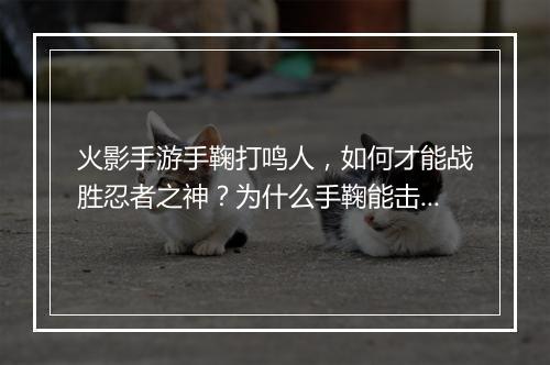 火影手游手鞠打鸣人,如何才能战胜忍者之神?为什么手鞠能击败鸣人?