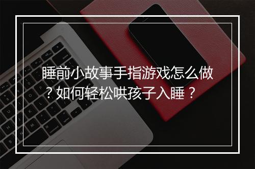 睡前小故事手指游戏怎么做?如何轻松哄孩子入睡?